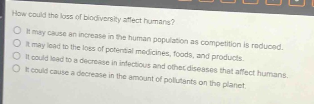 how could the loss of biodiversity affect humans?\no it may cause an increase in the human population as competition is reduced.\no it may lead to the loss of potential medicines, foods, and products.\no it could lead to a decrease in infectious and other diseases that affect humans.\no it could cause a decrease in the amount of pollutants on the planet.