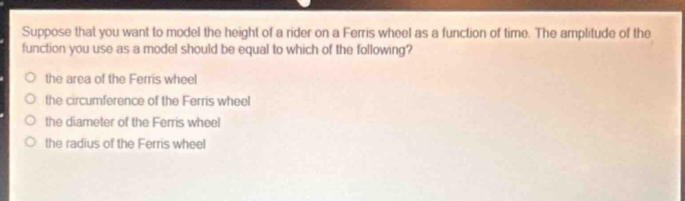 suppose that you want to model the height of a rider on a ferris wheel as a function of time. the amplitude of the function you use as a model should be equal to which of the following?\no the area of the ferris wheel\no the circumference of the ferris wheel\no the diameter of the ferris wheel\no the radius of the ferris wheel