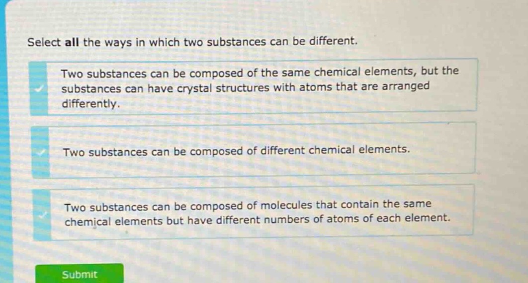 select all the ways in which two substances can be different.\ntwo substances can be composed of the same chemical elements, but the substances can have crystal structures with atoms that are arranged differently.\ntwo substances can be composed of different chemical elements.\ntwo substances can be composed of molecules that contain the same chemical elements but have different numbers of atoms of each element.