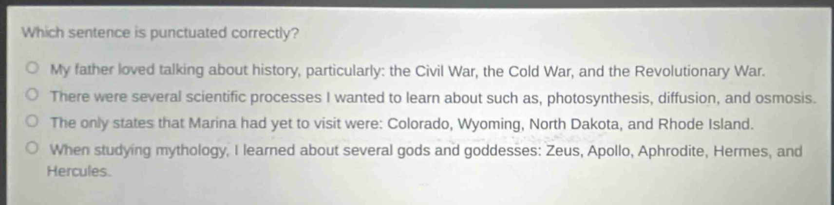 which sentence is punctuated correctly?\no my father loved talking about history, particularly: the civil war, the cold war, and the revolutionary war.\no there were several scientific processes i wanted to learn about such as, photosynthesis, diffusion, and osmosis.\no the only states that marina had yet to visit were: colorado, wyoming, north dakota, and rhode island.\no when studying mythology, i learned about several gods and goddesses: zeus, apollo, aphrodite, hermes, and hercules.