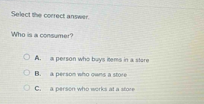 select the correct answer.\nwho is a consumer?\na. a person who buys items in a store\nb. a person who owns a store\nc. a person who works at a store