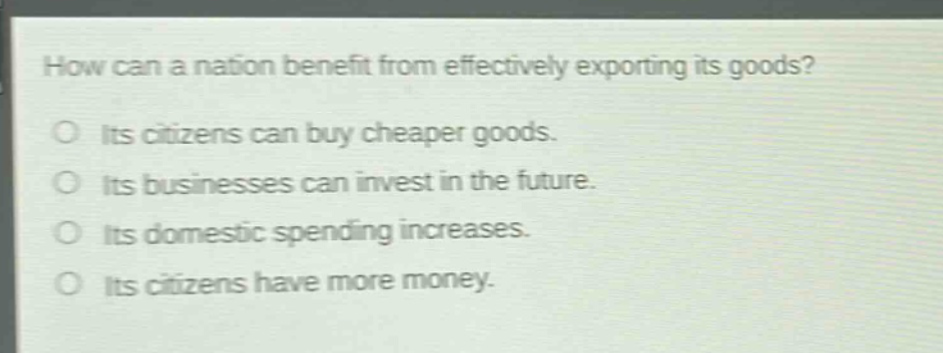 how can a nation benefit from effectively exporting its goods?\no its citizens can buy cheaper goods.\no its businesses can invest in the future.\no its domestic spending increases.\no its citizens have more money.