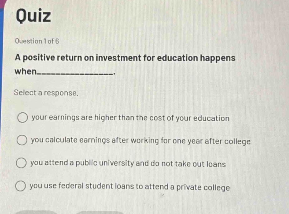 quiz\nquestion 1 of 6\na positive return on investment for education happens when_______________.\nselect a response.\nyour earnings are higher than the cost of your education\nyou calculate earnings after working for one year after college\nyou attend a public university and do not take out loans\nyou use federal student loans to attend a private college