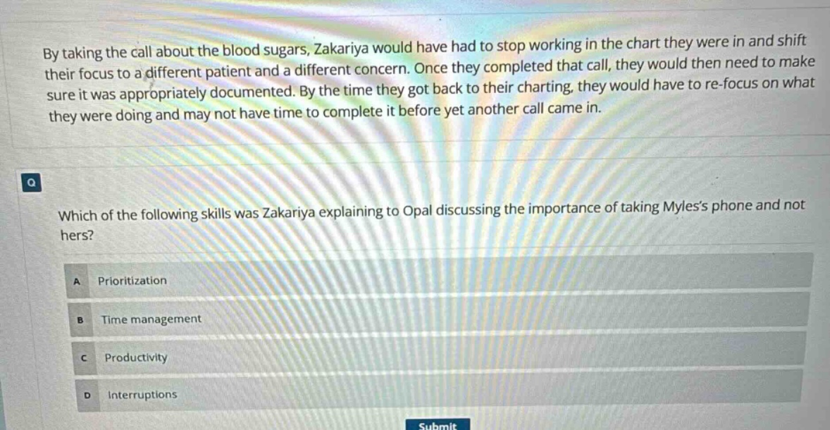 by taking the call about the blood sugars, zakariya would have had to stop working in the chart they were in and shift their focus to a different patient and a different concern. once they completed that call, they would then need to make sure it was appropriately documented. by the time they got back to their charting, they would have to re - focus on what they were doing and may not have time to complete it before yet another call came in.\n\nwhich of the following skills was zakariya explaining to opal discussing the importance of taking myless phone and not hers?\na prioritization\nb time management\nc productivity\nd interruptions