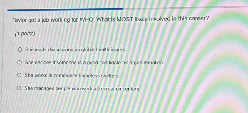 taylor got a job working for who. what is most likely involved in this career? (1 point) she leads discussions on global health issues. she decides if someone is a good candidate for organ donation. she works in community homeless shelters. she manages people who work at recreation centers.