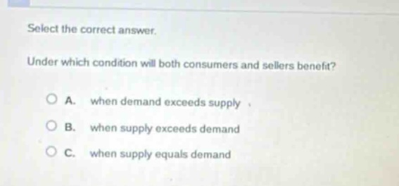 select the correct answer. under which condition will both consumers and sellers benefit? a. when demand exceeds supply b. when supply exceeds demand c. when supply equals demand