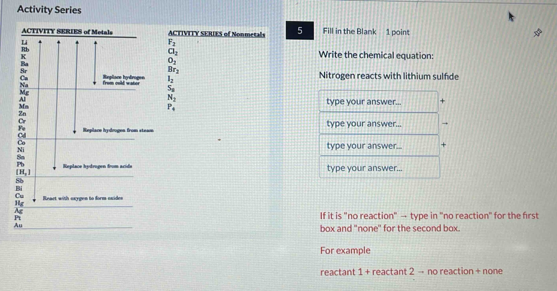 activity series\n5 fill in the blank 1 point\nwrite the chemical equation:\nnitrogen reacts with lithium sulfide\nif it is \no reaction\ → type in \no reaction\ for the first box and \none\ for the second box.\nfor example\nreactant 1 + reactant 2 → no reaction + none