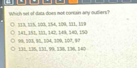 which set of data does not contain any outliers?\n113, 115, 103, 154, 109, 111, 119\n141, 151, 111, 142, 149, 140, 150\n99, 103, 91, 104, 109, 107, 97\n131, 135, 131, 99, 138, 136, 140