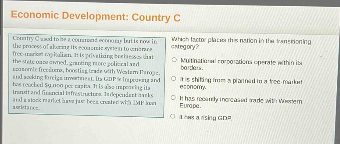 economic development: country c\ncountry c used to be a command economy but is now in the process of altering its economic system to embrace free - market capitalism. it is privatizing businesses that the state once owned, granting more political and economic freedoms, boosting trade with western europe, and seeking foreign investment. its gdp is improving and has reached $9,000 per capita. it is also improving its transit and financial infrastructure. independent banks and a stock market have just been created with imf loan assistance.\nwhich factor places this nation in the transitioning category?\nmultinational corporations operate within its borders.\nit is shifting from a planned to a free - market economy.\nit has recently increased trade with western europe.\nit has a rising gdp.