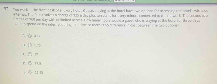32. you work at the front desk of a luxury hotel. guests staying at the hotel have two options for accessing the hotels wireless internet. the first involves a charge of $25 a day plus ten cents for every minute connected to the network. the second is a flat fee of $60 per day with unlimited access. how many hours would a guest who is staying at the hotel for three days need to spend on the internet during that time so there is no difference in cost between the two options?\na. 0.175\nb. 1.75\nc. 17\nd. 17.5\ne. 25.83