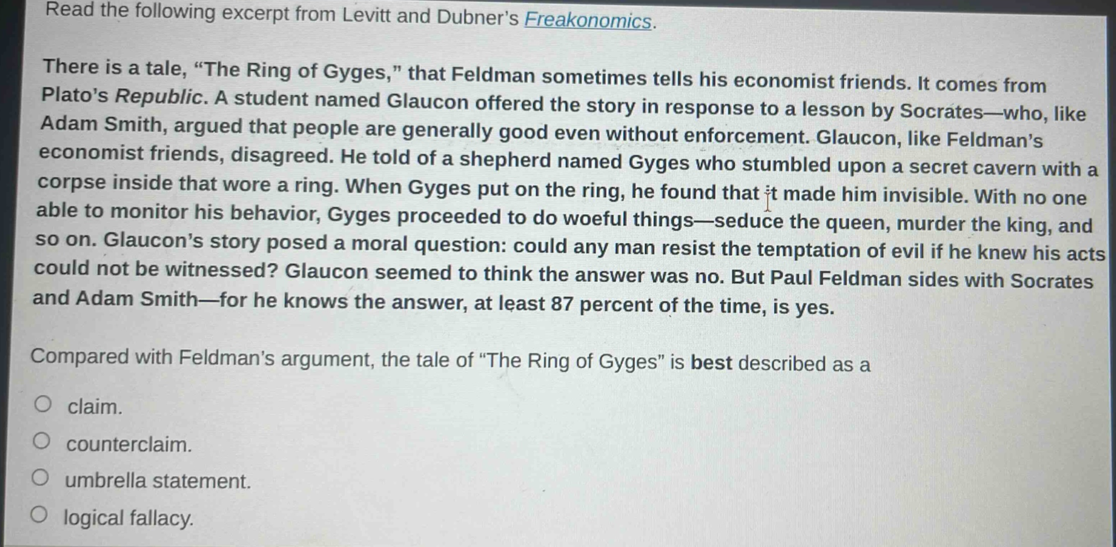 read the following excerpt from levitt and dubners freakonomics. there is a tale, \the ring of gyges,\ that feldman sometimes tells his economist friends. it comes from platos republic. a student named glaucon offered the story in response to a lesson by socrates—who, like adam smith, argued that people are generally good even without enforcement. glaucon, like feldmans economist friends, disagreed. he told of a shepherd named gyges who stumbled upon a secret cavern with a corpse inside that wore a ring. when gyges put on the ring, he found that it made him invisible. with no one able to monitor his behavior, gyges proceeded to do woeful things—seduce the queen, murder the king, and so on. glaucons story posed a moral question: could any man resist the temptation of evil if he knew his acts could not be witnessed? glaucon seemed to think the answer was no. but paul feldman sides with socrates and adam smith—for he knows the answer, at least 87 percent of the time, is yes. compared with feldmans argument, the tale of \the ring of gyges\ is best described as a claim. counterclaim. umbrella statement. logical fallacy.
