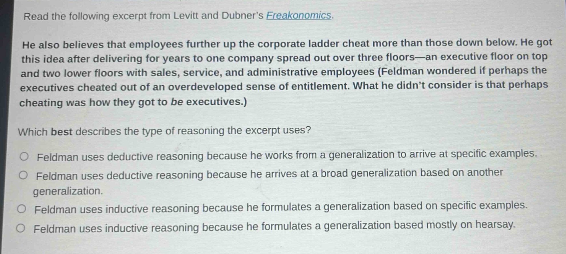 read the following excerpt from levitt and dubner’s freakonomics. he also believes that employees further up the corporate ladder cheat more than those down below. he got this idea after delivering for years to one company spread out over three floors—an executive floor on top and two lower floors with sales, service, and administrative employees (feldman wondered if perhaps the executives cheated out of an overdeveloped sense of entitlement. what he didn’t consider is that perhaps cheating was how they got to be executives.) which best describes the type of reasoning the excerpt uses? feldman uses deductive reasoning because he works from a generalization to arrive at specific examples. feldman uses deductive reasoning because he arrives at a broad generalization based on another generalization. feldman uses inductive reasoning because he formulates a generalization based on specific examples. feldman uses inductive reasoning because he formulates a generalization based mostly on hearsay.