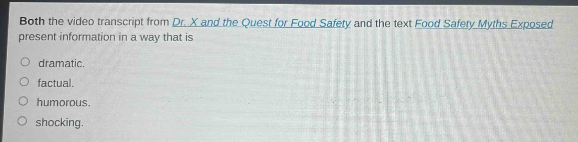 both the video transcript from dr. x and the quest for food safety and the text food safety myths exposed present information in a way that is\ndramatic.\nfactual.\nhumorous.\nshocking.