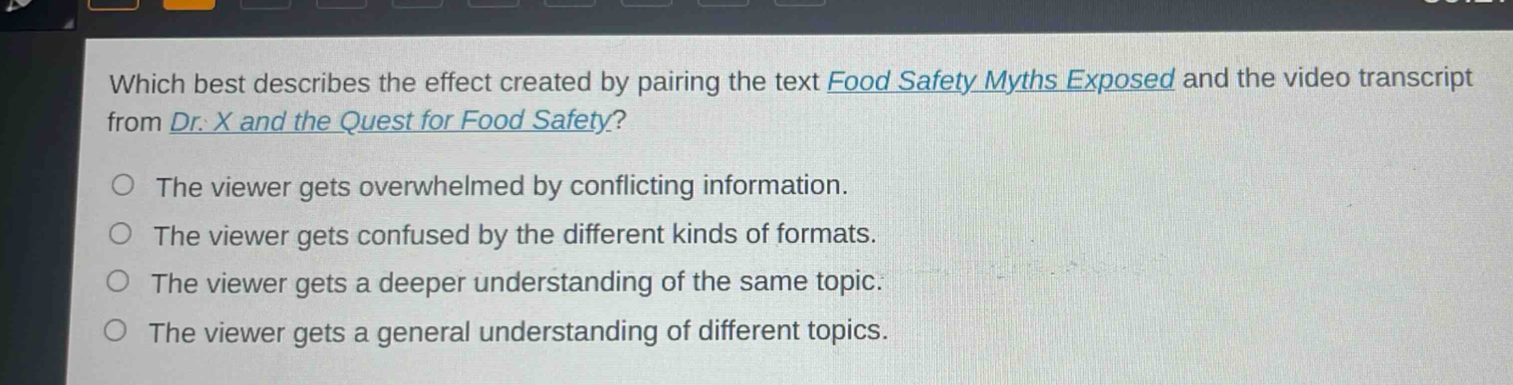 which best describes the effect created by pairing the text food safety myths exposed and the video transcript from dr. x and the quest for food safety?\nthe viewer gets overwhelmed by conflicting information.\nthe viewer gets confused by the different kinds of formats.\nthe viewer gets a deeper understanding of the same topic.\nthe viewer gets a general understanding of different topics.