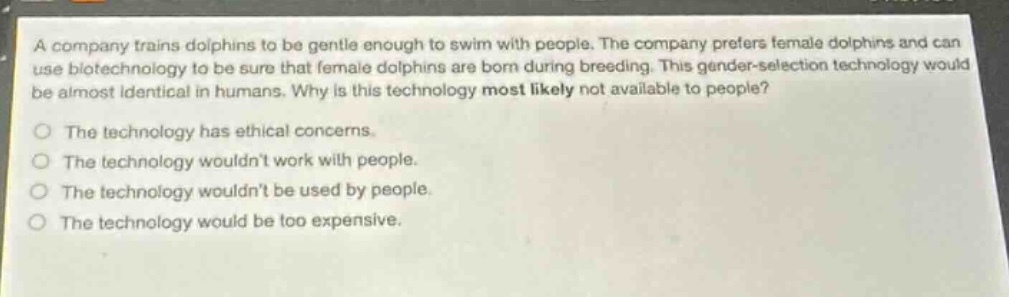 a company trains dolphins to be gentle enough to swim with people. the company prefers female dolphins and can use biotechnology to be sure that female dolphins are born during breeding. this gender - selection technology would be almost identical in humans. why is this technology most likely not available to people?\nthe technology has ethical concerns.\nthe technology wouldnt work with people.\nthe technology wouldnt be used by people.\nthe technology would be too expensive.