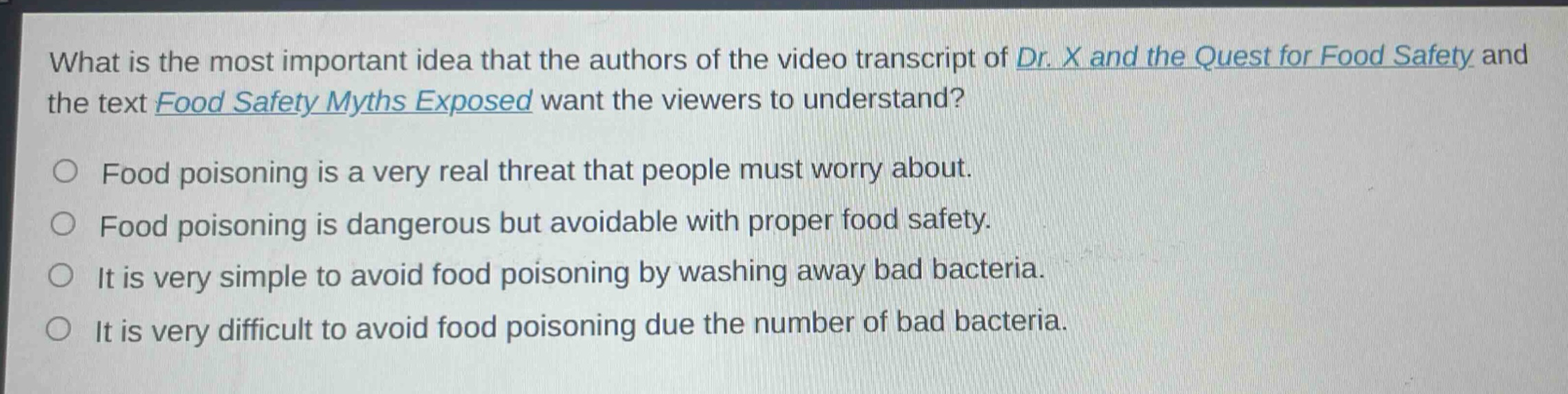 what is the most important idea that the authors of the video transcript of dr. x and the quest for food safety and the text food safety myths exposed want the viewers to understand?\nfood poisoning is a very real threat that people must worry about.\nfood poisoning is dangerous but avoidable with proper food safety.\nit is very simple to avoid food poisoning by washing away bad bacteria.\nit is very difficult to avoid food poisoning due the number of bad bacteria.