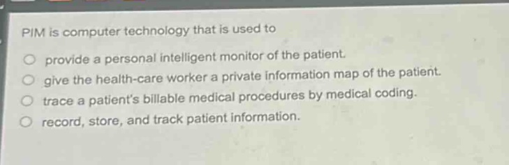 pim is computer technology that is used to\nprovide a personal intelligent monitor of the patient.\ngive the health - care worker a private information map of the patient.\ntrace a patients billable medical procedures by medical coding.\nrecord, store, and track patient information.
