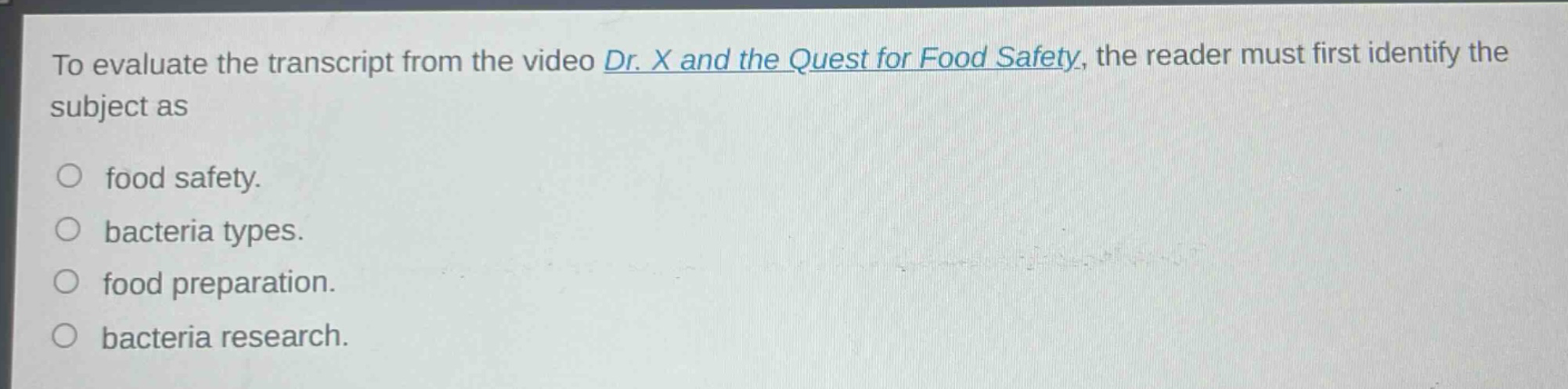 to evaluate the transcript from the video dr. x and the quest for food safety, the reader must first identify the subject as\n○ food safety.\n○ bacteria types.\n○ food preparation.\n○ bacteria research.