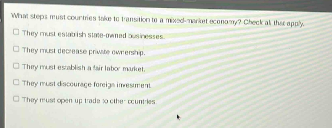 what steps must countries take to transition to a mixed - market economy? check all that apply.\n□ they must establish state - owned businesses.\n□ they must decrease private ownership.\n□ they must establish a fair labor market.\n□ they must discourage foreign investment.\n□ they must open up trade to other countries.