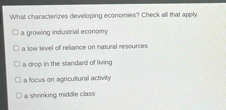 what characterizes developing economies? check all that apply.\n□ a growing industrial economy\n□ a low level of reliance on natural resources\n□ a drop in the standard of living\n□ a focus on agricultural activity\n□ a shrinking middle class
