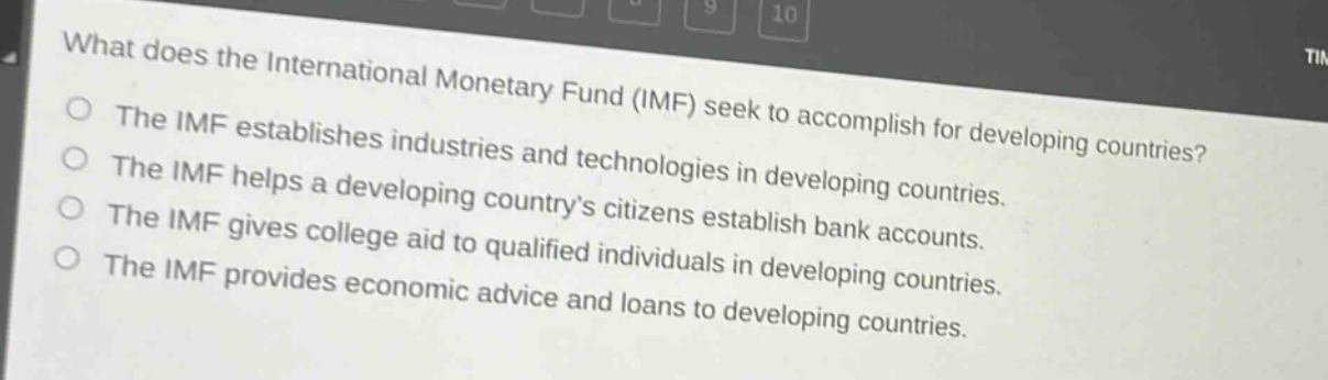 what does the international monetary fund (imf) seek to accomplish for developing countries?\nthe imf establishes industries and technologies in developing countries.\nthe imf helps a developing country’s citizens establish bank accounts.\nthe imf gives college aid to qualified individuals in developing countries.\nthe imf provides economic advice and loans to developing countries.