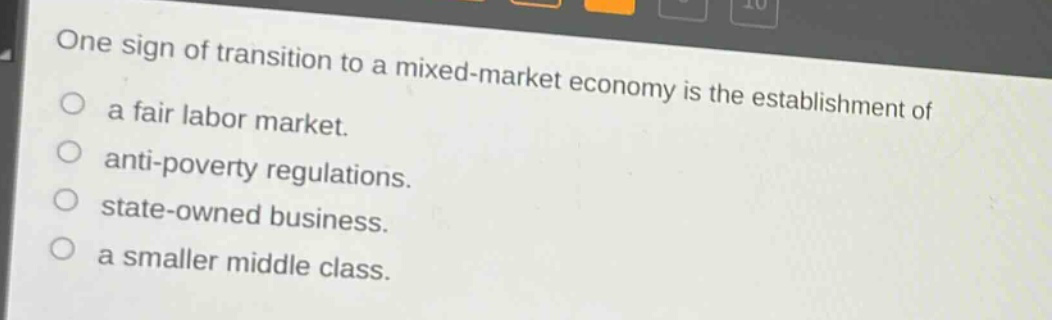one sign of transition to a mixed - market economy is the establishment of\na fair labor market.\nanti - poverty regulations.\nstate - owned business.\na smaller middle class.