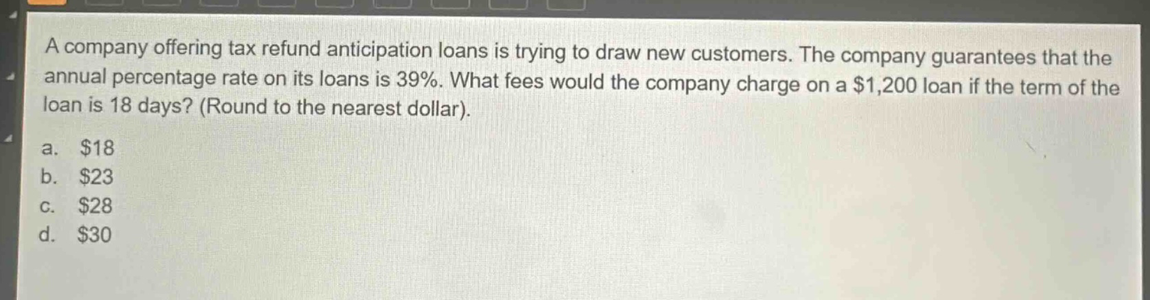 a company offering tax refund anticipation loans is trying to draw new customers. the company guarantees that the annual percentage rate on its loans is 39%. what fees would the company charge on a $1,200 loan if the term of the loan is 18 days? (round to the nearest dollar).\na. $18\nb. $23\nc. $28\nd. $30