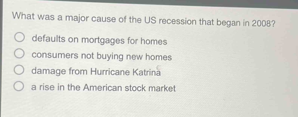 what was a major cause of the us recession that began in 2008?\ndefaults on mortgages for homes\nconsumers not buying new homes\ndamage from hurricane katrina\na rise in the american stock market
