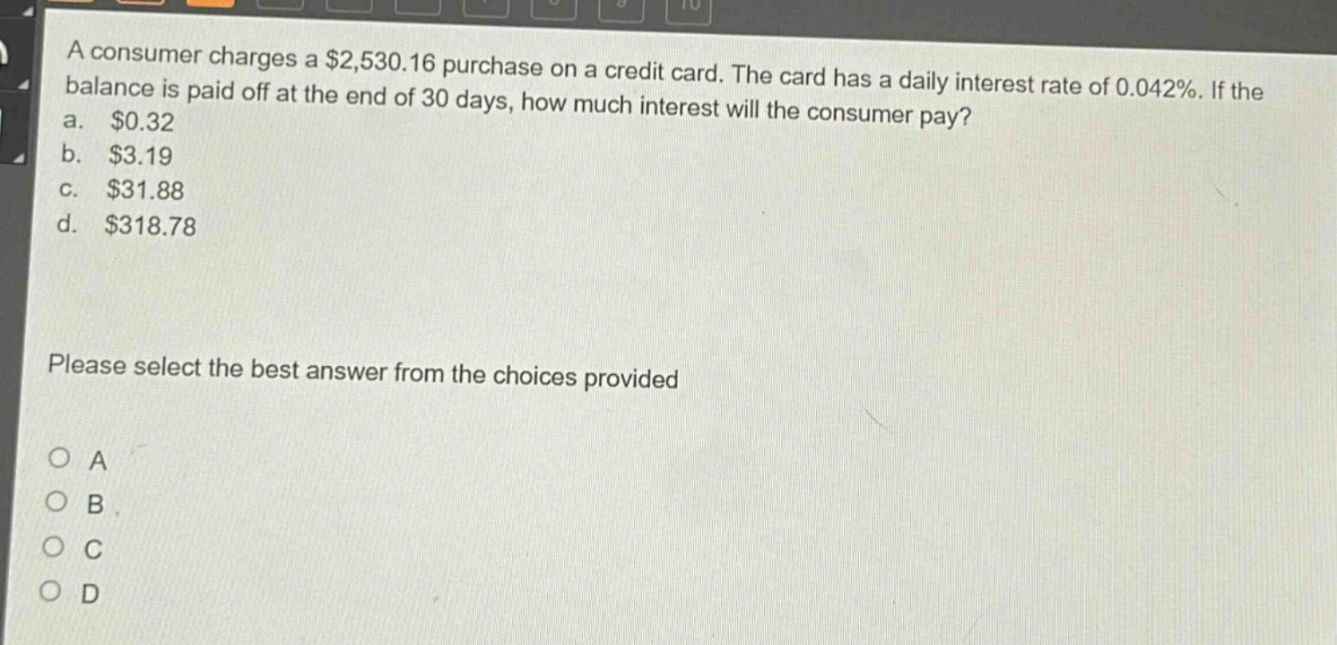 a consumer charges a $2,530.16 purchase on a credit card. the card has a daily interest rate of 0.042%. if the balance is paid off at the end of 30 days, how much interest will the consumer pay?\na. $0.32\nb. $3.19\nc. $31.88\nd. $318.78\nplease select the best answer from the choices provided\no a\no b\no c\no d