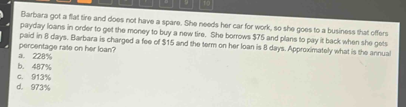barbara got a flat tire and does not have a spare. she needs her car for work, so she goes to a business that offers payday loans in order to get the money to buy a new tire. she borrows $75 and plans to pay it back when she gets paid in 8 days. barbara is charged a fee of $15 and the term on her loan is 8 days. approximately what is the annual percentage rate on her loan?\na. 228%\nb. 487%\nc. 913%\nd. 973%