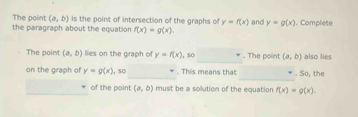 the point (a, b) is the point of intersection of the graphs of y = f(x) and y = g(x). complete the paragraph about the equation f(x) = g(x). the point (a, b) lies on the graph of y = f(x), so. the point (a, b) also lies on the graph of y = g(x), so. this means that. so, the of the point (a, b) must be a solution of the equation f(x) = g(x).