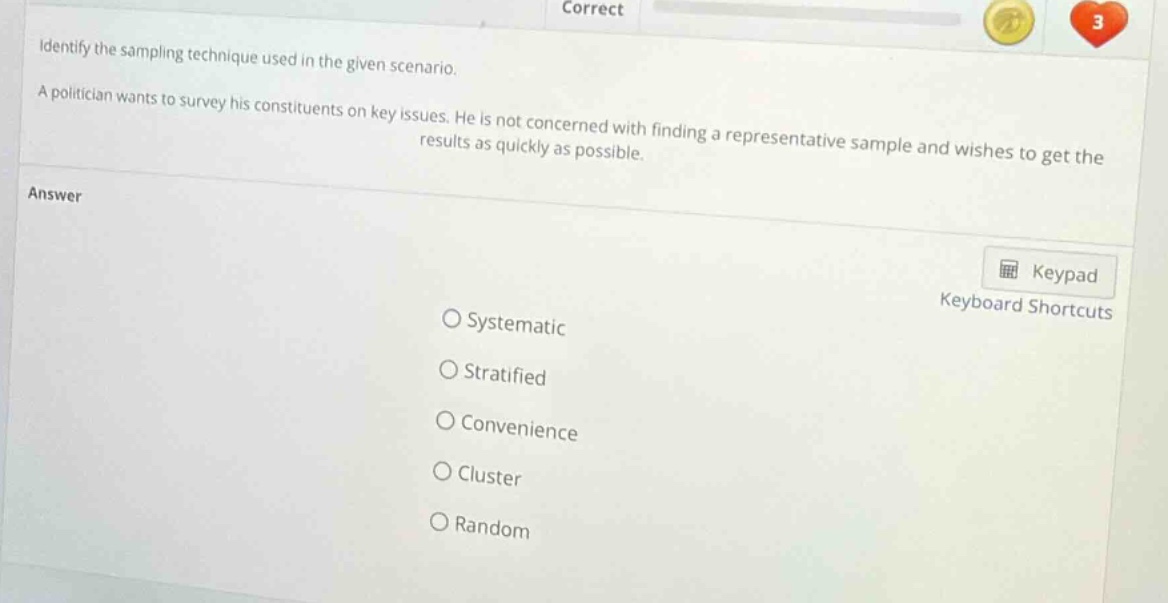 identify the sampling technique used in the given scenario. a politician wants to survey his constituents on key issues. he is not concerned with finding a representative sample and wishes to get the results as quickly as possible. answer o systematic o stratified o convenience o cluster o random