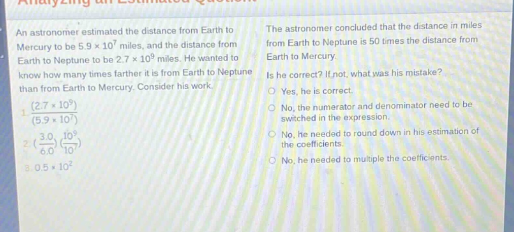 an astronomer estimated the distance from earth to mercury to be 5.9×10^7 miles, and the distance from earth to neptune to be 2.7×10^9 miles. he wanted to know how many times farther it is from earth to neptune than from earth to mercury. consider his work.\n1. $\frac{(2.7\times 10^{9})}{(5.9\times 10^{7})}$\n2. $(\frac{3.0}{6.0})(\frac{10^{9}}{10^{7}})$\n3. $0.5\times 10^{2}$\nthe astronomer concluded that the distance in miles from earth to neptune is 50 times the distance from earth to mercury.\nis he correct? if not, what was his mistake?\nyes, he is correct.\nno, the numerator and denominator need to be switched in the expression.\nno, he needed to round down in his estimation of the coefficients.\nno, he needed to multiple the coefficients.