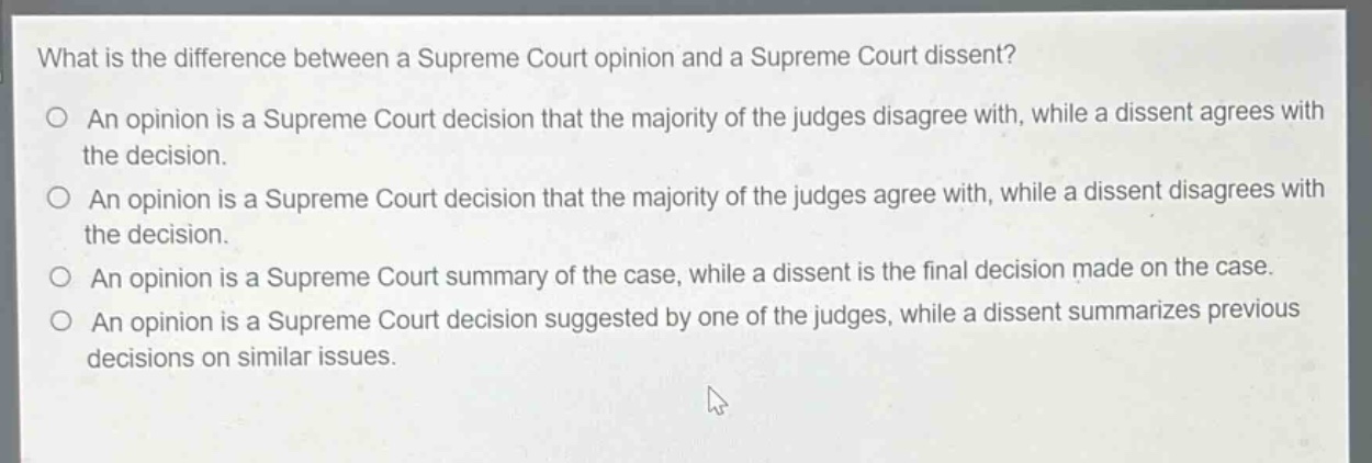 what is the difference between a supreme court opinion and a supreme court dissent?\n○ an opinion is a supreme court decision that the majority of the judges disagree with, while a dissent agrees with the decision.\n○ an opinion is a supreme court decision that the majority of the judges agree with, while a dissent disagrees with the decision.\n○ an opinion is a supreme court summary of the case, while a dissent is the final decision made on the case.\n○ an opinion is a supreme court decision suggested by one of the judges, while a dissent summarizes previous decisions on similar issues.