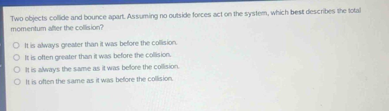 two objects collide and bounce apart. assuming no outside forces act on the system, which best describes the total momentum after the collision?\nit is always greater than it was before the collision.\nit is often greater than it was before the collision.\nit is always the same as it was before the collision.\nit is often the same as it was before the collision.