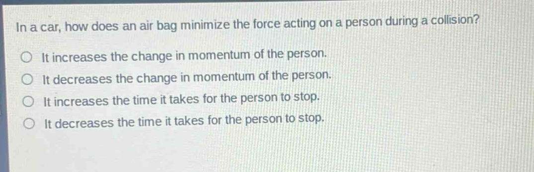 in a car, how does an air bag minimize the force acting on a person during a collision?\no it increases the change in momentum of the person.\no it decreases the change in momentum of the person.\no it increases the time it takes for the person to stop.\no it decreases the time it takes for the person to stop.