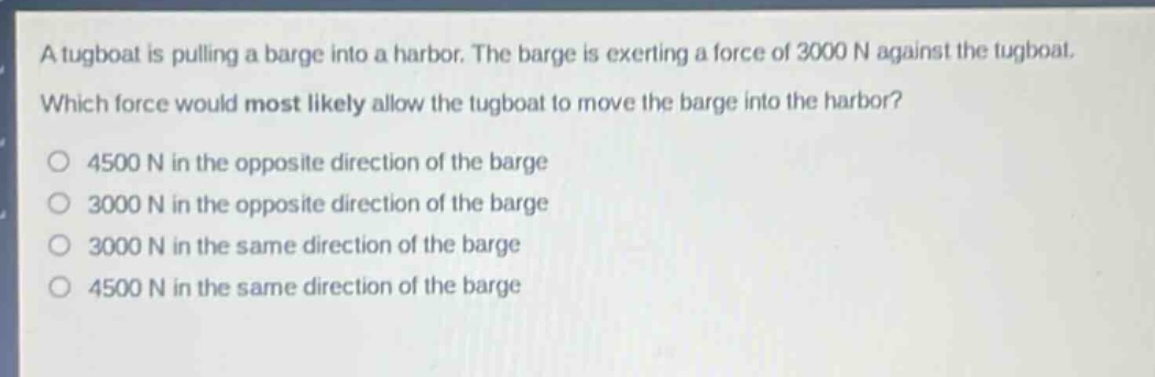 a tugboat is pulling a barge into a harbor. the barge is exerting a force of 3000 n against the tugboat. which force would most likely allow the tugboat to move the barge into the harbor?\n4500 n in the opposite direction of the barge\n3000 n in the opposite direction of the barge\n3000 n in the same direction of the barge\n4500 n in the same direction of the barge