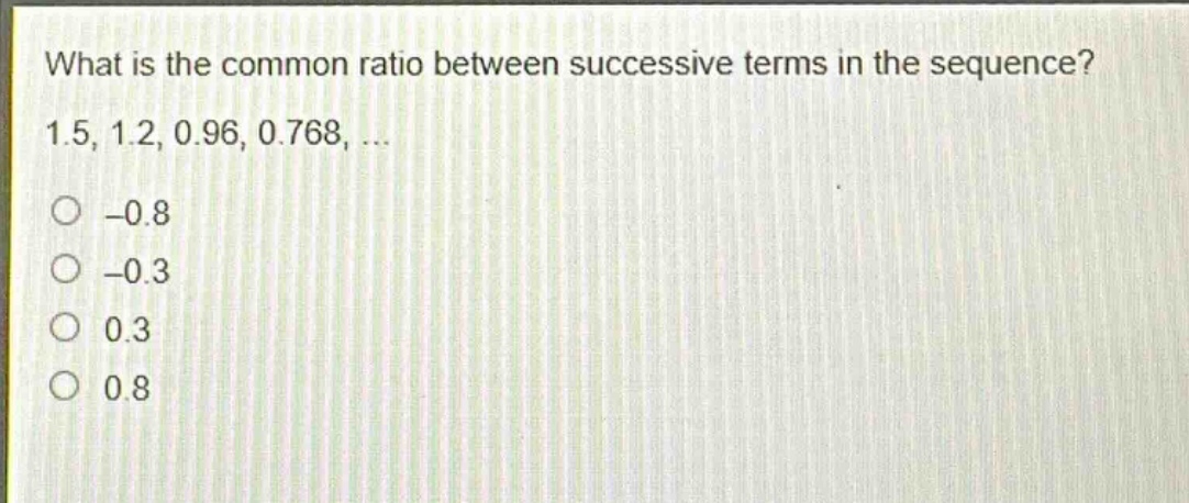 what is the common ratio between successive terms in the sequence? 1.5, 1.2, 0.96, 0.768, ...\n-0.8\n-0.3\n0.3\n0.8