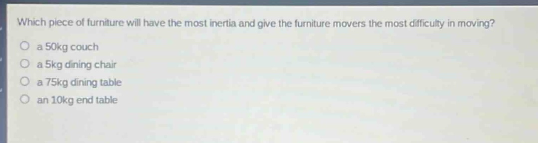 which piece of furniture will have the most inertia and give the furniture movers the most difficulty in moving?\n a 50kg couch\n a 5kg dining chair\n a 75kg dining table\n an 10kg end table