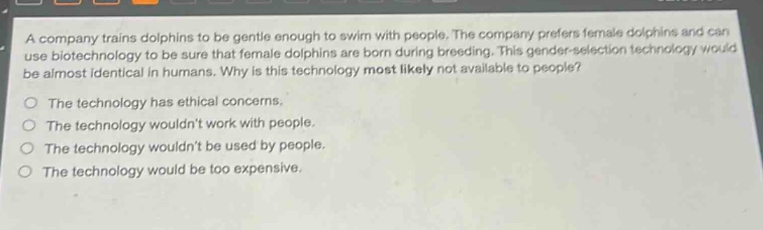 a company trains dolphins to be gentle enough to swim with people. the company prefers female dolphins and can use biotechnology to be sure that female dolphins are born during breeding. this gender - selection technology would be almost identical in humans. why is this technology most likely not available to people?\no the technology has ethical concerns.\no the technology wouldnt work with people.\no the technology wouldnt be used by people.\no the technology would be too expensive.