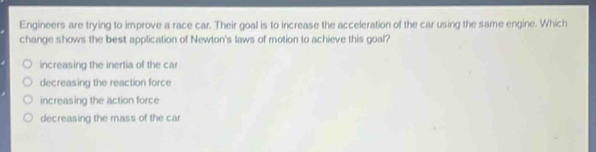 engineers are trying to improve a race car. their goal is to increase the acceleration of the car using the same engine. which change shows the best application of newtons laws of motion to achieve this goal?\n○ increasing the inertia of the car\n○ decreasing the reaction force\n○ increasing the action force\n○ decreasing the mass of the car