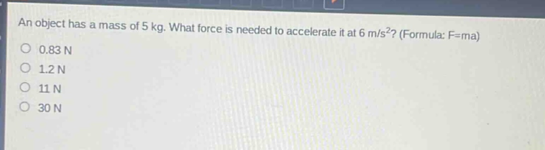 an object has a mass of 5 kg. what force is needed to accelerate it at 6 m/s²? (formula: f = ma)\n0.83 n\n1.2 n\n11 n\n30 n