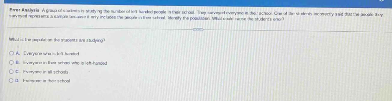 error analysis a group of students is studying the number of left - handed people in their school. they surveyed everyone in their school. one of the students incorrectly said that the people they surveyed represents a sample because it only includes the people in their school. identify the population. what could cause the students error? what is the population the students are studying? a. everyone who is left - handed b. everyone in their school who is left - handed c. everyone in all schools d. everyone in their school