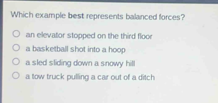 which example best represents balanced forces?\no an elevator stopped on the third floor\no a basketball shot into a hoop\no a sled sliding down a snowy hill\no a tow truck pulling a car out of a ditch