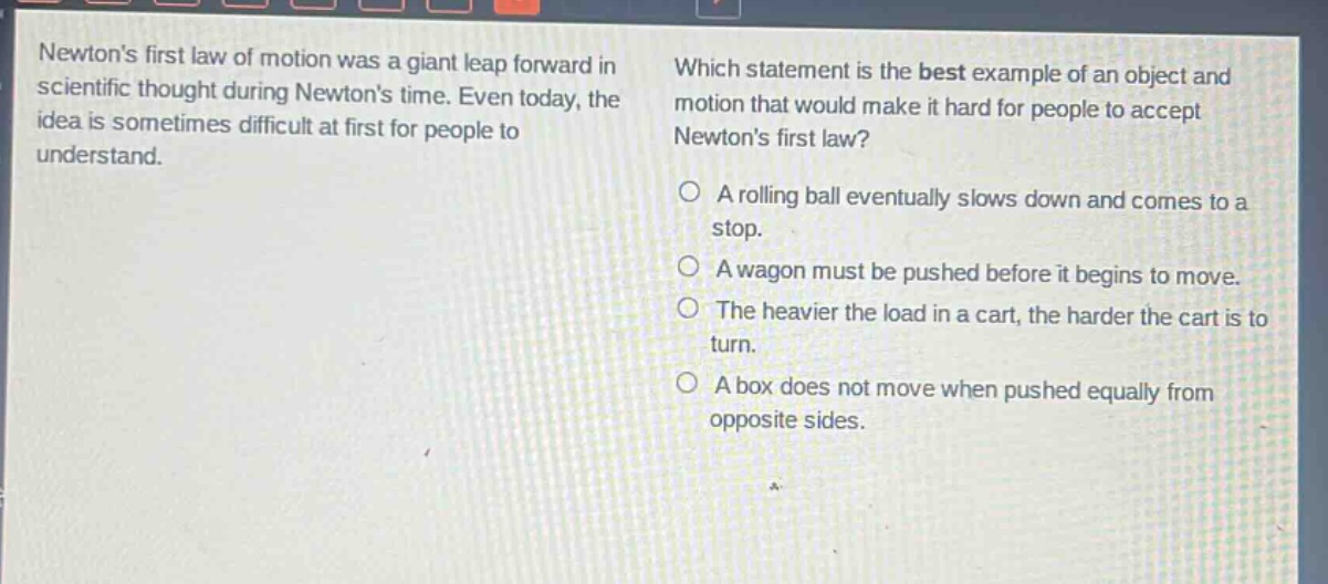 newtons first law of motion was a giant leap forward in scientific thought during newtons time. even today, the idea is sometimes difficult at first for people to understand. which statement is the best example of an object and motion that would make it hard for people to accept newtons first law? a rolling ball eventually slows down and comes to a stop. a wagon must be pushed before it begins to move. the heavier the load in a cart, the harder the cart is to turn. a box does not move when pushed equally from opposite sides.