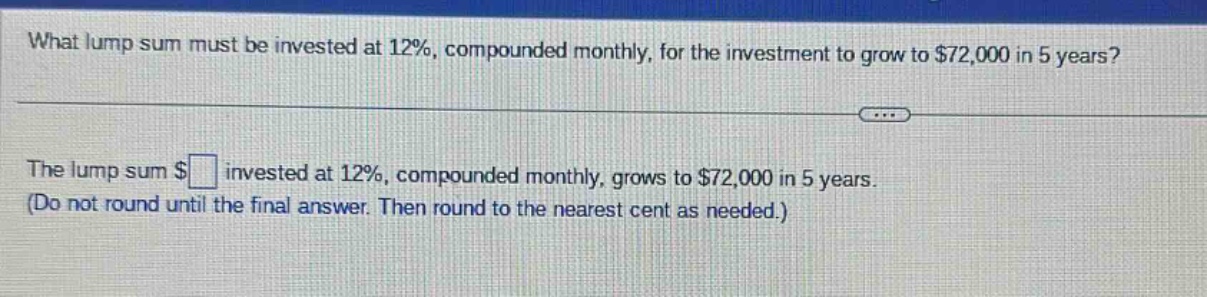 what lump sum must be invested at 12%, compounded monthly, for the investment to grow to $72,000 in 5 years?\nthe lump sum $ invested at 12%, compounded monthly, grows to $72,000 in 5 years.\n(do not round until the final answer. then round to the nearest cent as needed.)