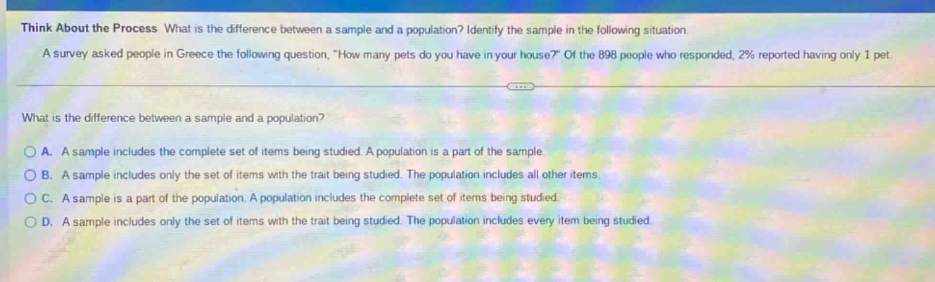 think about the process what is the difference between a sample and a population? identify the sample in the following situation. a survey asked people in greece the following question, \how many pets do you have in your house?\ of the 898 people who responded, 2% reported having only 1 pet. what is the difference between a sample and a population? a. a sample includes the complete set of items being studied. a population is a part of the sample. b. a sample includes only the set of items with the trait being studied. the population includes all other items. c. a sample is a part of the population. a population includes the complete set of items being studied. d. a sample includes only the set of items with the trait being studied. the population includes every item being studied.