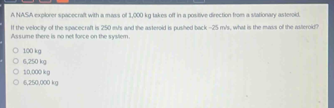 a nasa explorer spacecraft with a mass of 1,000 kg takes off in a positive direction from a stationary asteroid. if the velocity of the spacecraft is 250 m/s and the asteroid is pushed back -25 m/s, what is the mass of the asteroid? assume there is no net force on the system.\n100 kg\n6,250 kg\n10,000 kg\n6,250,000 kg