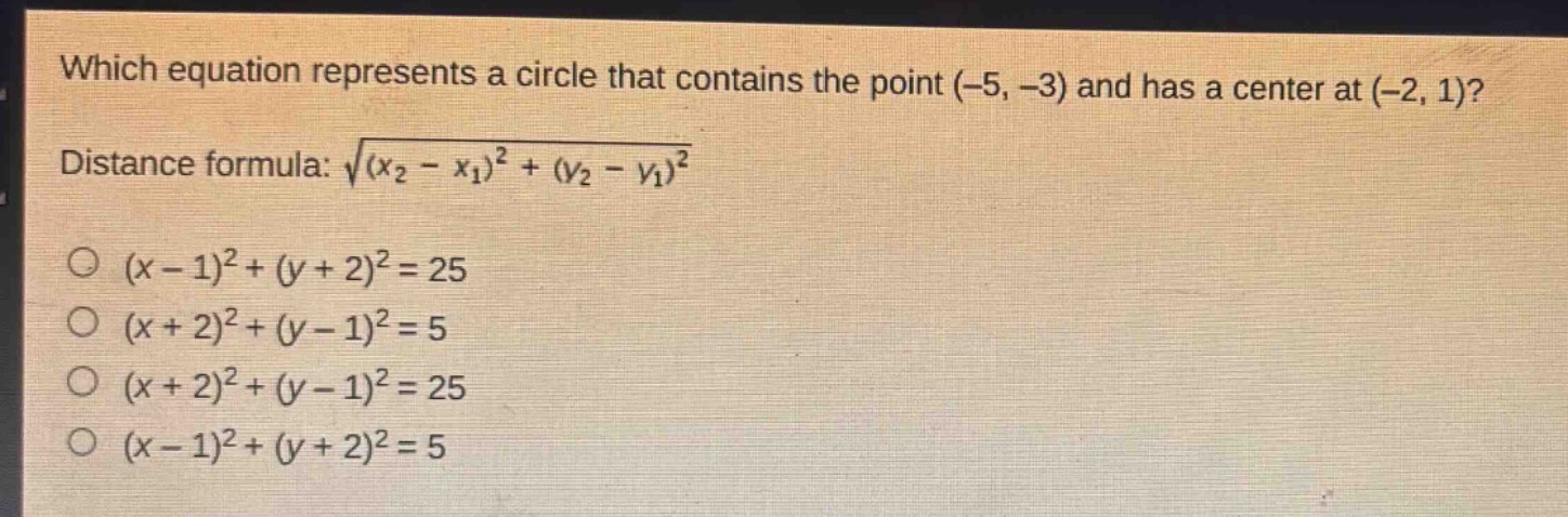 which equation represents a circle that contains the point (-5, -3) and has a center at (-2, 1)?\ndistance formula: $sqrt{(x_2 - x_1)^2+(y_2 - y_1)^2}$\n$(x - 1)^2+(y + 2)^2 = 25$\n$(x + 2)^2+(y - 1)^2 = 5$\n$(x + 2)^2+(y - 1)^2 = 25$\n$(x - 1)^2+(y + 2)^2 = 5$