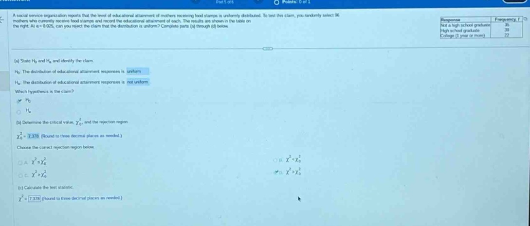 a social service organization reports that the level of educational attainment of mothers receiving food stamps is uniformly distributed. to test this claim, you randomly select 96 mothers who currently receive food stamps and record the educational attainment of each. the results are shown in the table on the right. at \\(\\alpha = 0.05\\), can you reject the claim that the distribution is uniform? complete parts (a) through (d) below.\n(a) state \\(h_0\\) and \\(h_a\\) and identify the claim.\n\\(h_0\\): the distribution of educational - attainment responses is uniform\n\\(h_a\\): the distribution of educational - attainment responses is not uniform\nwhich hypothesis is the claim?\n\\(h_0\\)\n(b) determine the critical value, \\(\\chi_0^2\\), and the rejection region.\n\\(\\chi_0^2=7.378\\) (round to three decimal places as needed.)\nchoose the correct rejection region below.\na. \\(\\chi^2\\leq\\chi_0^2\\)\nb. \\(\\chi^2<\\chi_0^2\\)\nc. \\(\\chi^2\\geq\\chi_0^2\\)\nd. \\(\\chi^2>\\chi_0^2\\)\n(c) calculate the test statistic.\n\\(\\chi^2 = 7.378\\) (round to three decimal places as needed.)
